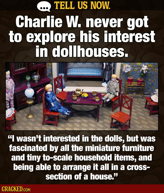 TELL US NOW. Charlie W. never got to explore his interest in dollhouses. I wasn't interested in the dolls, but was fascinated by all the miniature fu