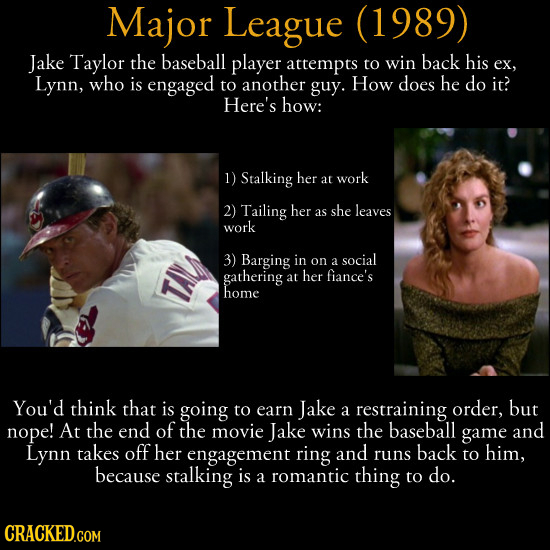 Major League (1989) Jake Taylor the baseball player attempts to win back his ex, Lynn, who is engaged to another guy. How does he do it? Here's how: 1