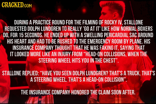 CRACKED.COM DURING A PRACTICE ROUND FOR THE FILMING OF ROCKY I, STALLONE REQUESTED DOLPH LUNDGREN TO REALLY 'GO AT IT' LIKE HOW NORMAL BOXERS DO. FOR