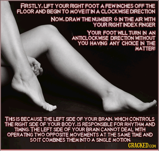 FIRSTLY. LIFT YOUR RIGHT FOOT A FEW INCHES OFF THE FLOOR AND BEGIN TO MOVEIT IN A CLOCKWISE DIRECTION NOW. DRAW THE NUMBER 6 IN THE AIR WITH YOUR RIGH
