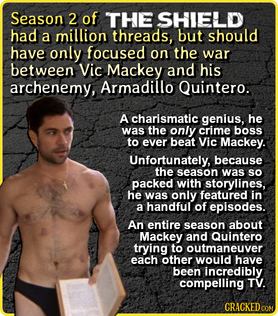 Season 2 of THE SHIELD had a million threads, but should have only focused on the war between Vic Mackey and his archenemy, Armadillo Quintero. A char