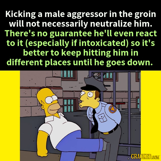 Kicking a male aggressor in the groin will not necessarily neutralize him. There's no guarantee he'll even react to it (especially if intoxicated) so