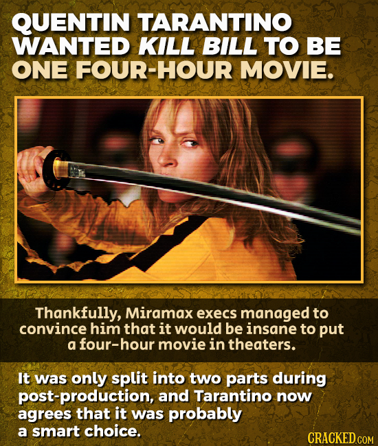 QUENTIN TARANTINO WANTED KILL BILL TO BE ONE FOUR-HOUR MOVIE. Thankfully, Miramax execs managed to convince him that it would be insane to put a four-