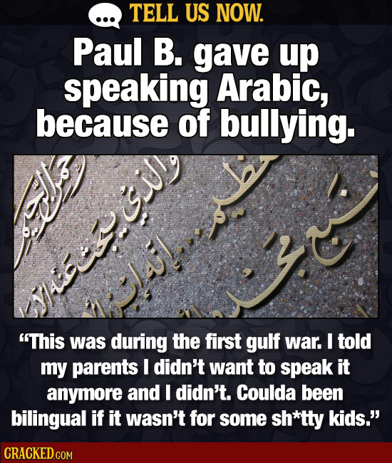 TELL US NOW. Paul B. gave up speaking Arabic, because of bullying. This was during the first gulf war. I told my parents I didn't want to speak it an