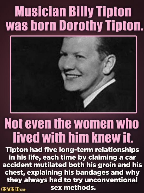 Musician Billy Tipton was born Dorothy Tipton. Not even the women who lived with him knew it. Tipton had five long-term relationships in his life, eac