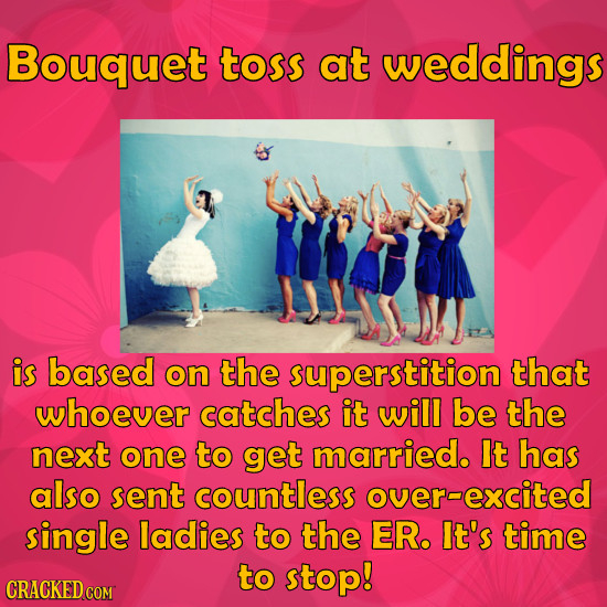 Bouquet toss at weddings is based on the superstition that whoever catches it will be the next one to get married. It has also sent countless overexci
