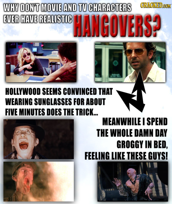 WHY DON'T MOVIE AND TV CHARACTERS EVER HAVE REALISTIC HANGOVERS? HOLLYWOOD SEEMS CONVINCED THAT WEARING SUNGLASSES FOR ABOUT FIVE MINUTES DOES THE TRI