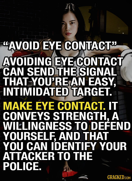 AVOID EYE CONTACT AVOIDING EYE CONTACT CAN SEND THE SIGNAL THAT YOU'RE AN EASY, INTIMIDATED TARGET. MAKE EYE CONTACT. IT CONVEYS STRENGTH, A WILLING