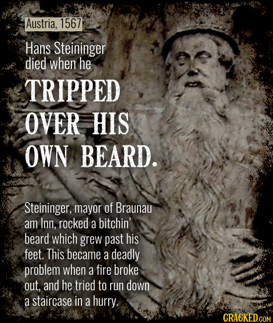 Austria, 1567 Hans Steininger died when he TRIPPED OVER HIS OWN BEARD. Steininger, mayor of Braunau am Inn, rocked a bitchin' beard which grew past hi