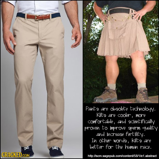 Pants are dlsolete technolosy. Kilts are cooler, more comfortable, and clentifically proven to Improve sperm quality and increase fertility. In other