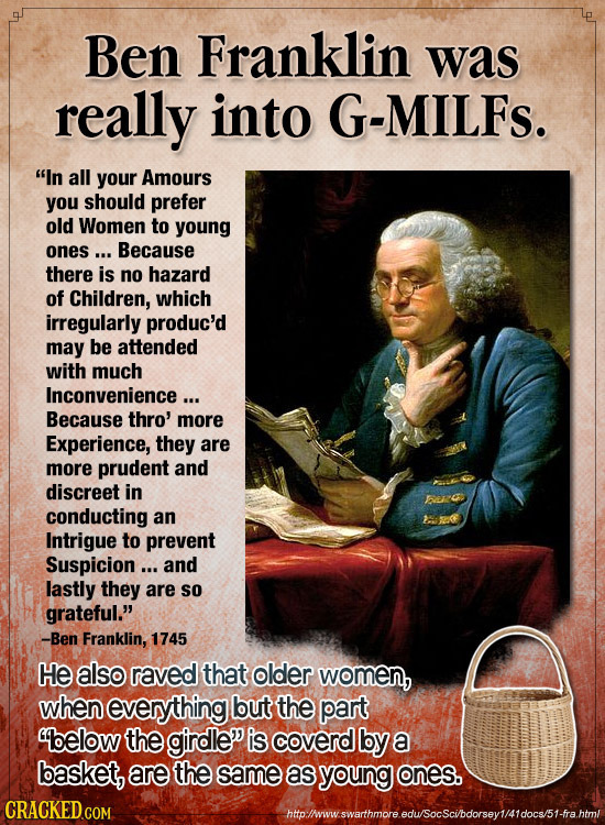 Ben Franklin was really into G-MILFS. In all your Amours you should prefer old Women to young Ones .. Because there is no hazard of Children, which i