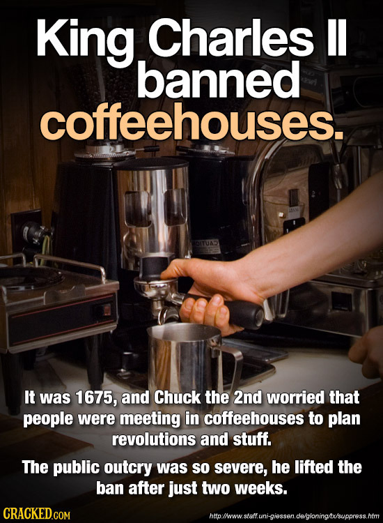 King Charles II banned coffeehouses. It was 1675, and Chuck the 2nd worried that people were meeting in coffeehouses to plan revolutions and stuff. Th