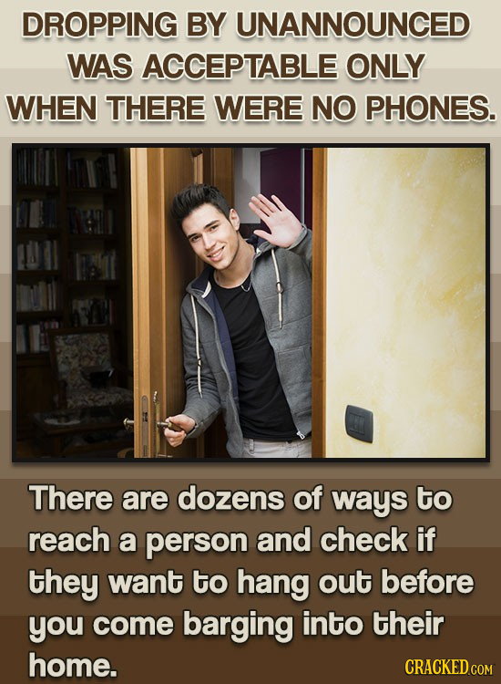 DROPPING BY UNANNOUNCED WAS ACCEPTABLE ONLY WHEN THERE WERE NO PHONES. There are dozens of ways to reach a person and check if they want to hang out b