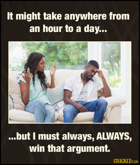 It might take anywhere from an hour to a day... ...but I must always, ALWAYS, win that argument. CRACKED COM