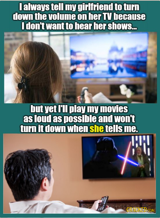 I always tell my girlfriend to turn down the volume on her TV because I don't want to hear her shows... but yet I'll play my movies as loud as possibl