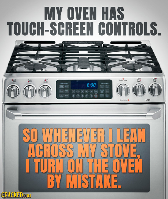 MY OVEN HAS TOUCH-SCREEN CONTROLS. 8r8 808 808 6:30 Cofe SO WHENEVER I LEAN ACROSS MY STOVE, I TURN ON THE OVEN BY MISTAKE.