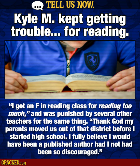 TELL US NOW. Kyle M. kept getting trouble... for reading. I got an F in reading class for reading too much, and was punished by several other teache