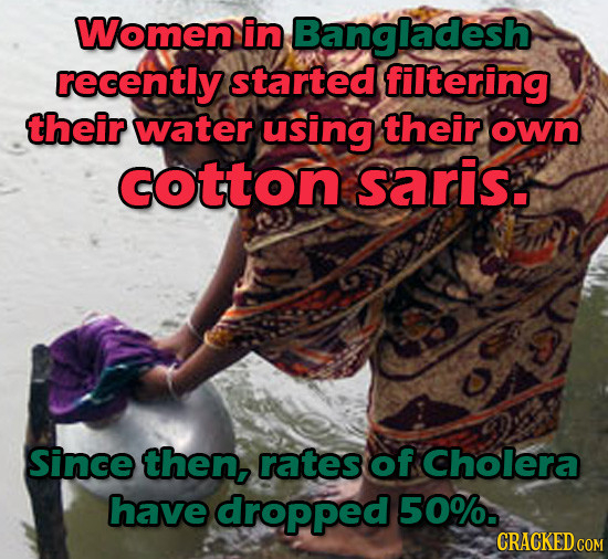 Women in Bangladesh recently started filtering their water using their own COtton saris. Since then, rates of Cholera have dropped 50%. CRACKED COM