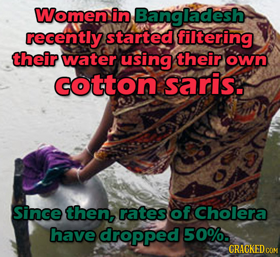 Women in Bangladesh recently started filtering their water using their own COtton saris. Since then, rates of Cholera have dropped 50%. CRACKED COM 
