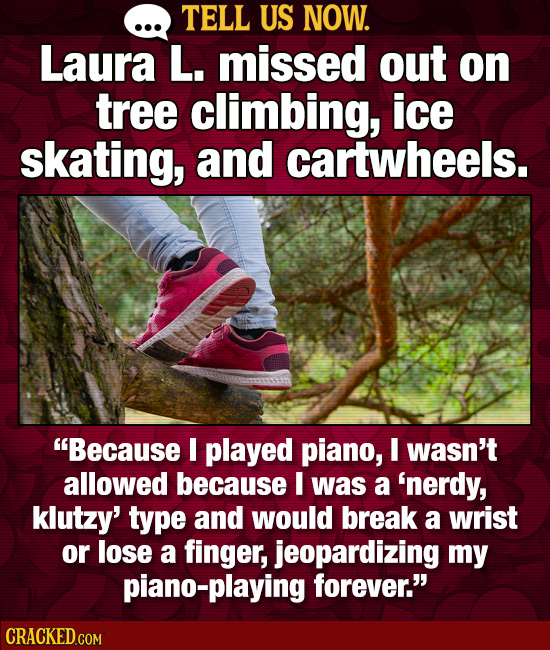 TELL US NOW. Laura L. missed out on tree climbing, ice skating, and cartwheels. Because I played piano, I wasn't allowed because I was a 'nerdy, klut