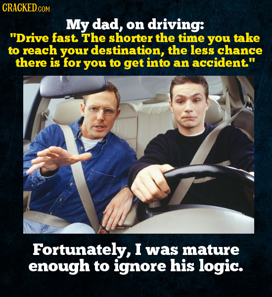 My dad, on driving: Drive fast. The shorter the time you take to reach your destination, the less chance there is for you to get into an accident Fo