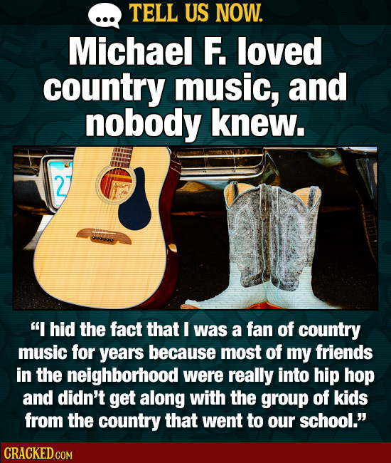 TELL US NOW. Michael F. loved country music, and nobody knew. 2 I hid the fact that I was a fan of country music for years because most of my friends