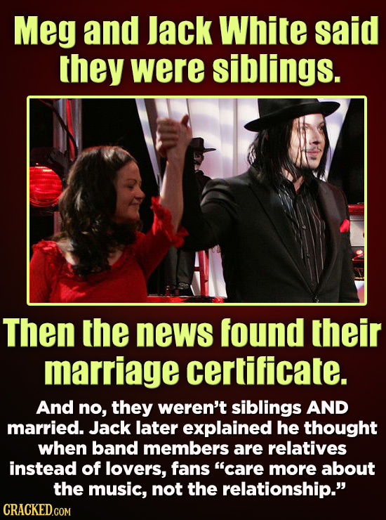 Meg and lack White said they were siblings. Then the news found their marriage certificate. And no, they weren't siblings AND married. Jack later expl