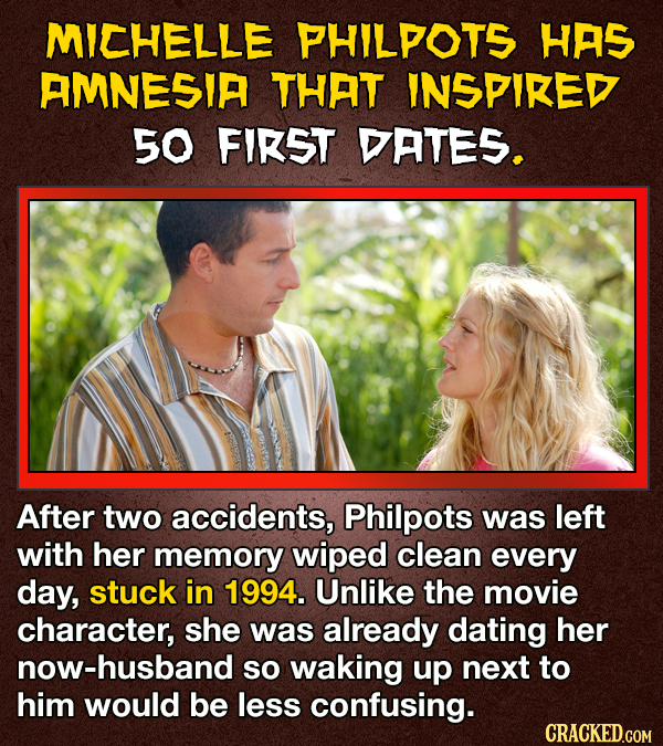 MICHELLE PHILPOTS HAS AMNESIA THAT INSPIRED 50 FIRST DATES. After two accidents, Philpots was left with her memory wiped clean every day, stuck in 1994. Unlike the movie character, she was already dating her now-husband so waking up next to him would be less confusing. CRACKED.GOM