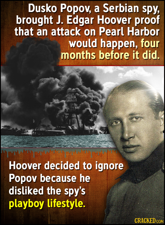 Dusko Popov, a Serbian spy, brought J. Edgar Hoover proof that an attack on Pearl Harbor would happen, four months before it did. Hoover decided to ig