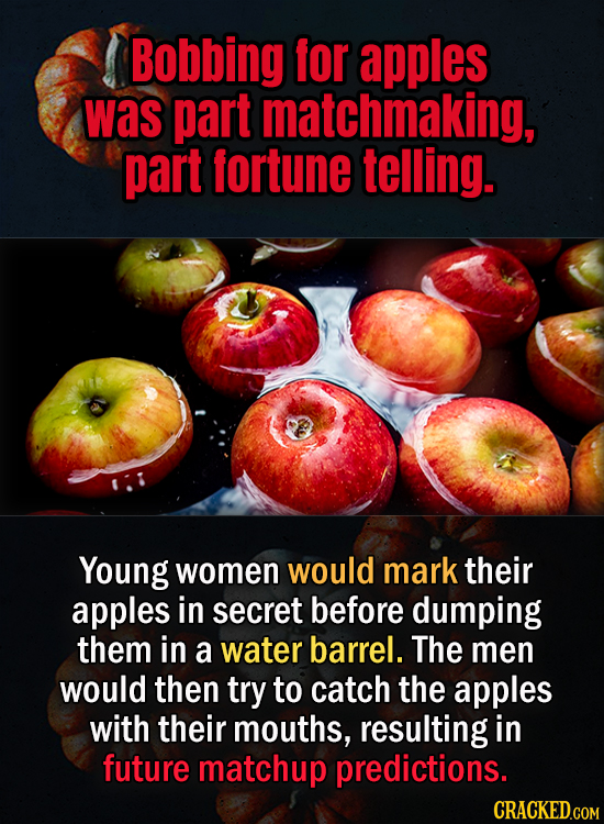 Bobbing for apples was part matchmaking, part fortune telling. Young women would mark their apples in secret before dumping them in a water barrel. Th