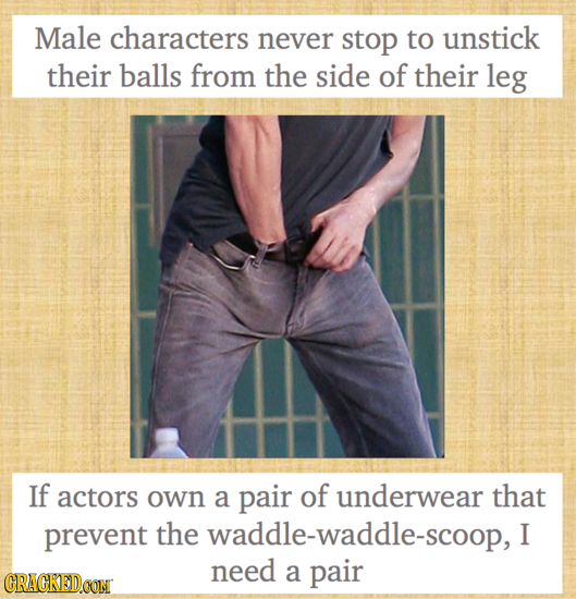 Male characters never stop to unstick their balls from the side of their leg If actors own a pair of underwear that prevent the waddle-waddle-scoop, I