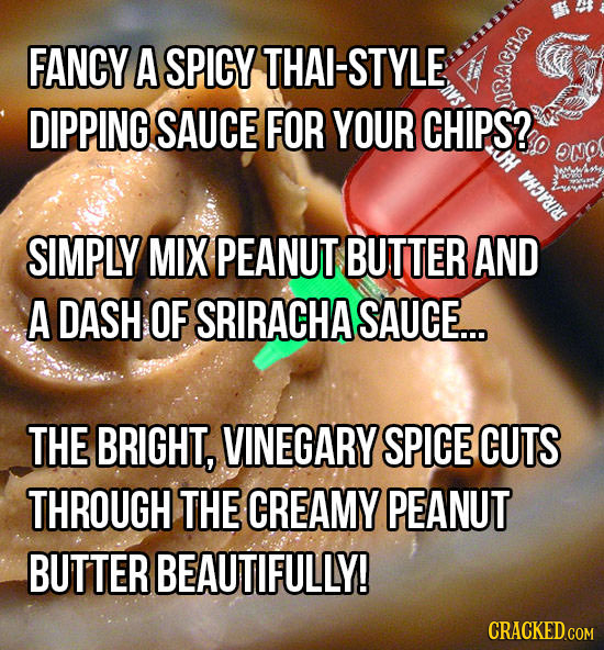FANCY A SPICY THAL-STYLE S DIPPING SAUCE FOR YOUR CHIPS? NO HOAIS SIMPLY MIX PEANUT BUTTER AND A DASH OF SRIRACHA SAUCE... THE BRIGHT, VINEGARY SPICE 