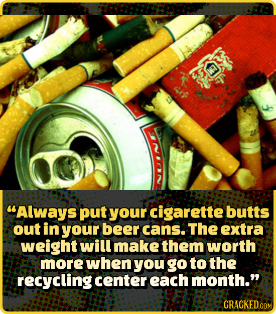 Always put your cigarette butts out in your beer cans. The extra weight will make them worth more when you go to the recycling center each month. CR