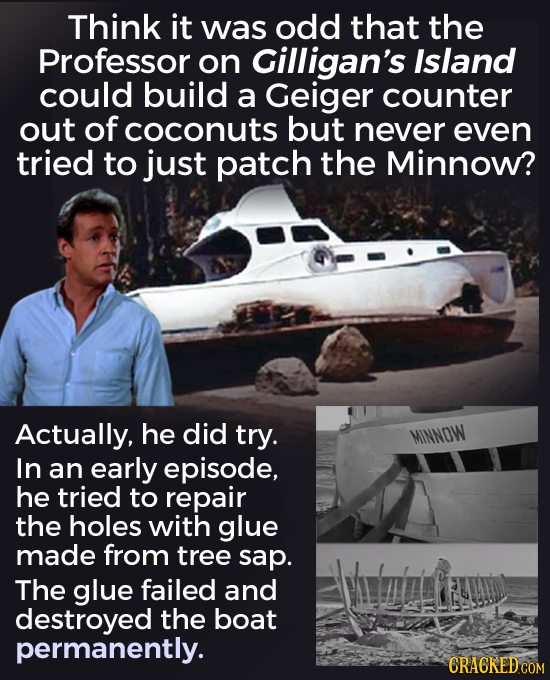 Think it was odd that the Professor on Gilligan's Island could build a Geiger counter out of coconuts but never even tried to just patch the Minnow? A