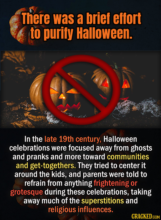 There was a brief effort to purify Halloween. In the late 19th century, Halloween celebrations were focused away from ghosts and pranks and more towar