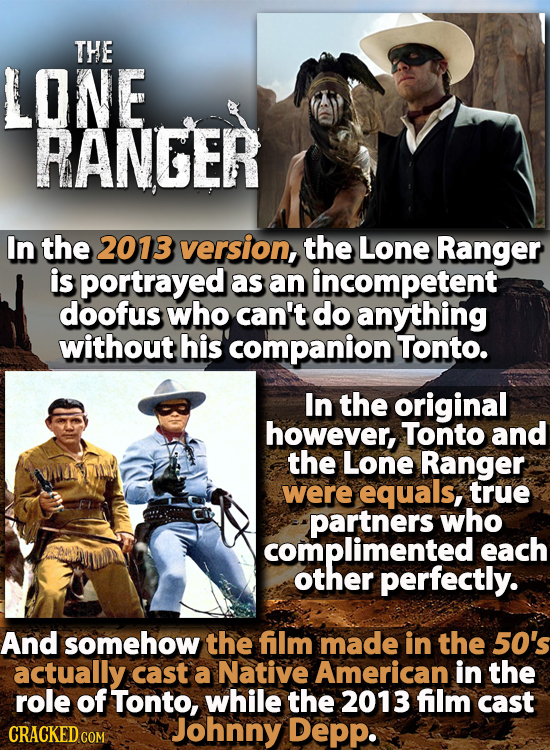 THE LONE RANGER In the 2013 version, the Lone Ranger is portrayed as an incompetent doofus who can't do anything without his companion Tonto. In the o