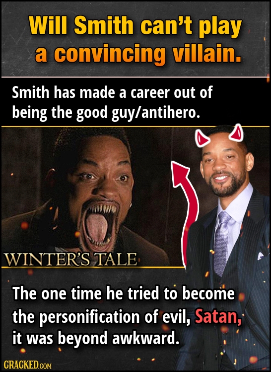 Will Smith can't play a convincing villain. Smith has made a career out of being the good guylantihero. WINTER'S TALE The one time he tried to become