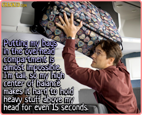 Putting my bags in the overhead compartment is almost impossible I'm tall, SO my high center of balance makes it hard to hold heavy stuff above my hea