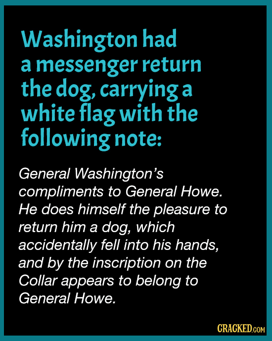 Washington had a messenger return the dog, carrying a white flag with the following note: General Washington's compliments to General Howe. He does hi