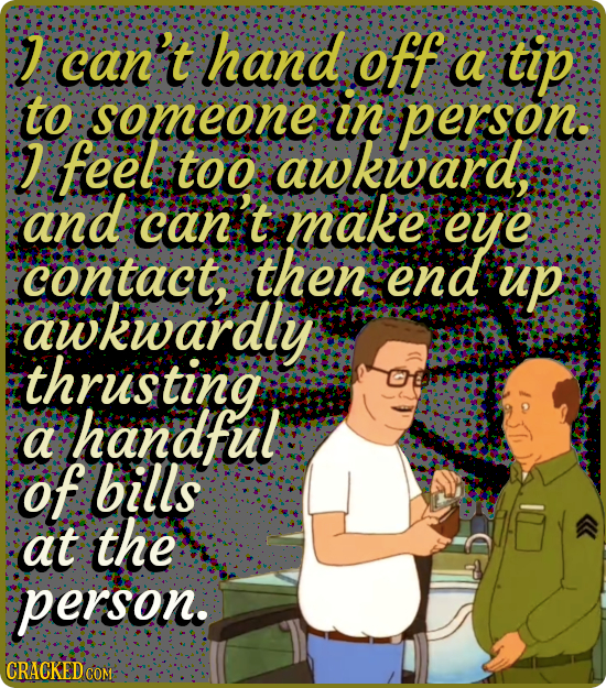 J can't hand off a tip to someone in person. feel too wkward, and can t make eye contact, then end up awkwardly thrusting handful a of bills at the pe