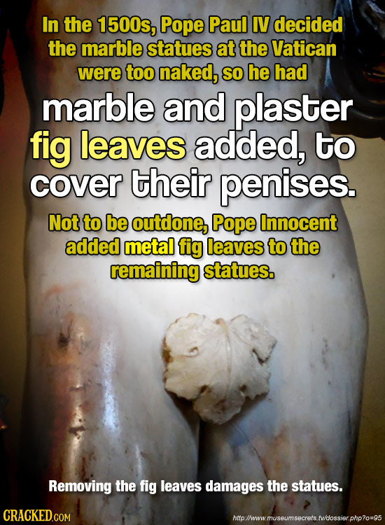 In the 1500s, Pope Paul IV decided the marble statues at the Vatican were too naked, SO he had marble and plaster fig leaves added, to cover their pen
