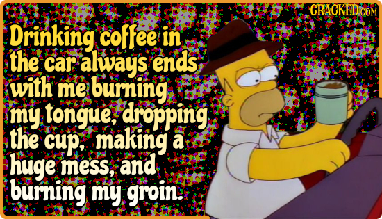 CRACKEDC COM Drinking coffee in the car alway's ends with me burning my tongue, dropping the cup, making a huge Mess, and burning my groin: