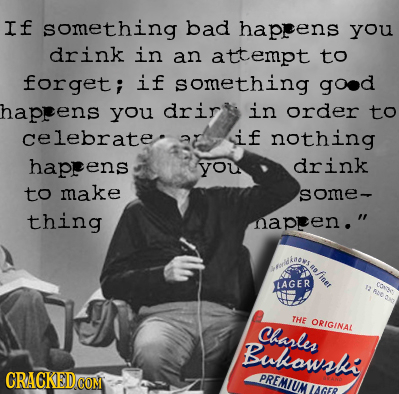 If something bad haprens you drink in an attempt to forget; if something good haprens you drir in order to celebrate. if nothing haprens you drink to