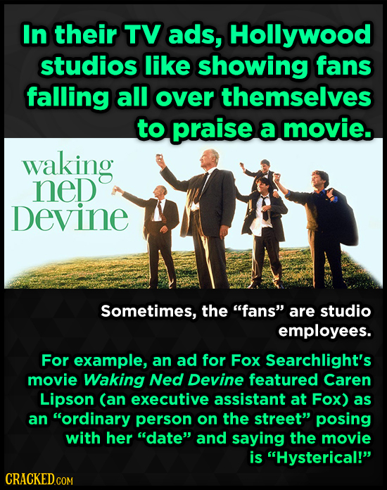 In their TV ads, Hollywood studios like showing fans falling all over themselves to praise a movie. waking neD Devine Sometimes, the fans are studio