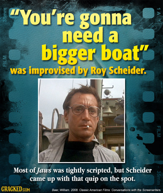 You're tuige 1 A gonna need a bigger boat'' FIL was improvised by Roy Scheider. FILM Most of Jaws was tightly scripted, but Scheider came up with tha