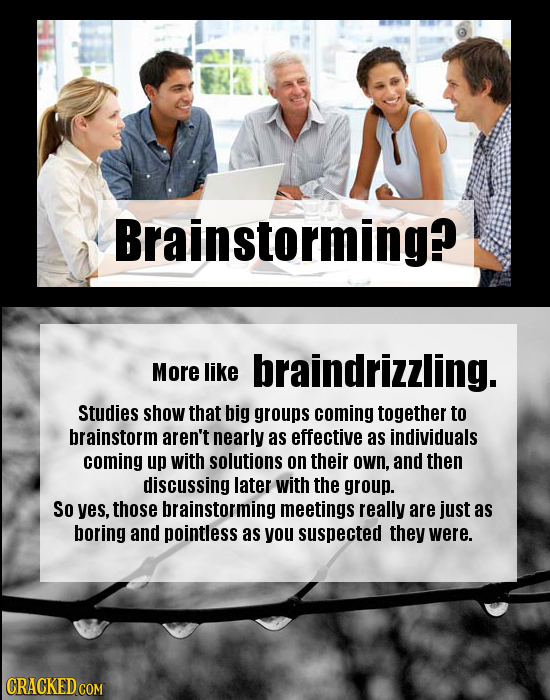 Brainstorming? More like braindrizzling. Studies show that big groups coming together to brainstorm aren't nearly as effective as individuals coming u