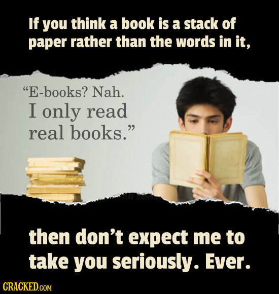 If you think a book is a stack of paper rather than the words in it, E-books? Nah. I only read real books. then don't expect me to take you seriousl