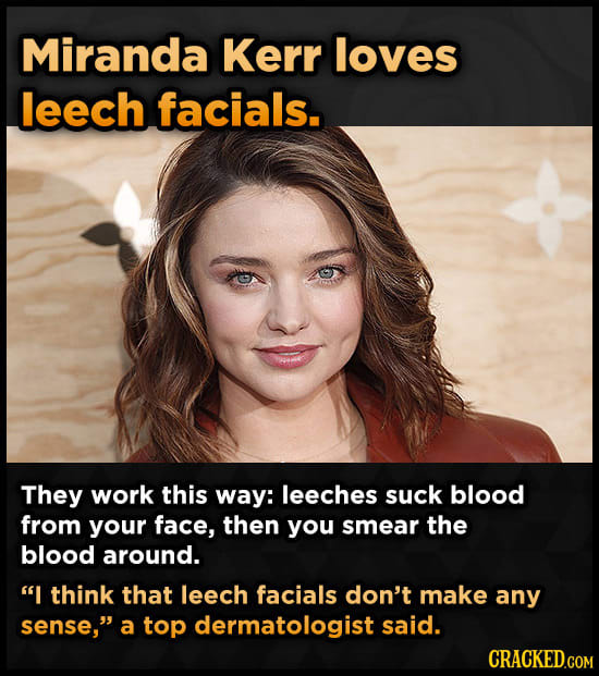 Miranda Kerr loves leech facials. They work this way: leeches suck blood from your face, then you smear the blood around. I think that leech facials