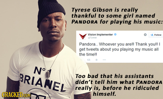 Tyrese Gibson is really thankful to some girl named PANDORA for playing his music: Vision Implementer Folloe Pandora.. Whoever you arell Thank youll g