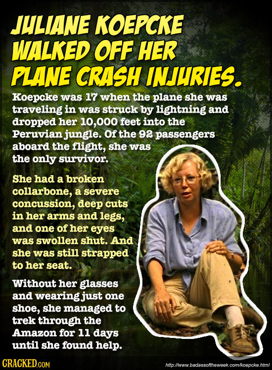 JULIANE KOEPCKE WALKED OFF HER PLANE CRASH INJURIES. Koepcke was 17 when the plane she was traveling in was struck by lightning and dropped her 10, 00